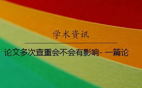 論文多次查重會(huì)不會(huì)有影響- 一篇論文可以多次查重嗎