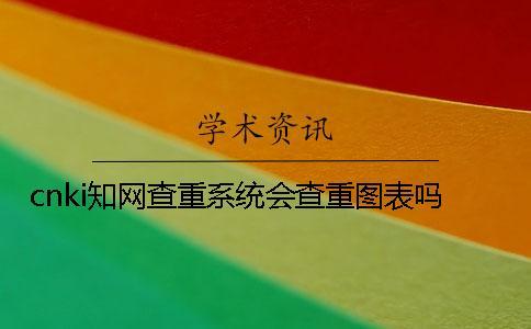 cnki知網(wǎng)查重系統(tǒng)會(huì)查重圖表嗎？