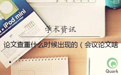 論文查重什么時候出現的（會議論文啥時候查重_論文查重誰提出的）
